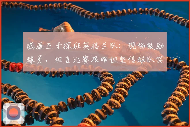 威廉王子探班英格兰队:现场鼓励球员,坦言比赛艰难但坚信球队实力