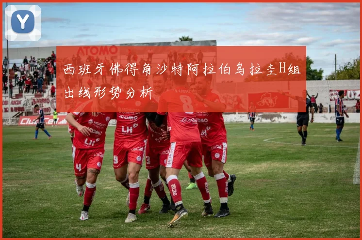 西班牙佛得角沙特阿拉伯乌拉圭H组出线形势分析