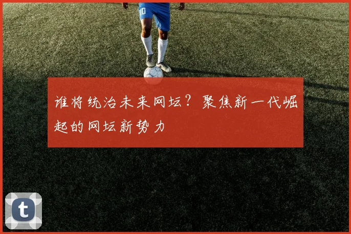 谁将统治未来网坛？聚焦新一代崛起的网坛新势力