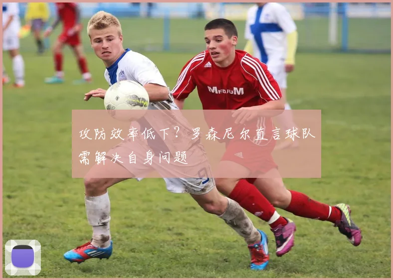 攻防效率低下？罗森尼尔直言球队需解决自身问题