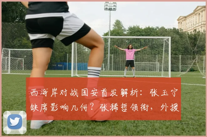 西海岸对战国安首发解析：张玉宁缺席影响几何？张稀哲领衔，外援对决成看点