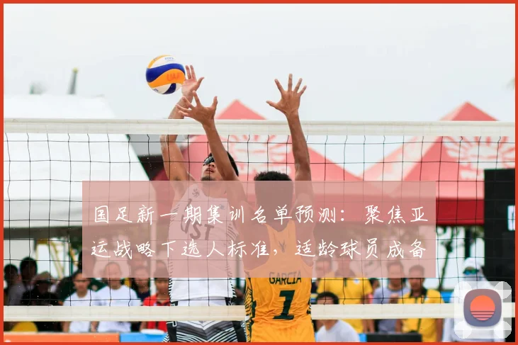 国足新一期集训名单预测:聚焦亚运战略下选人标准,适龄球员成备战关键