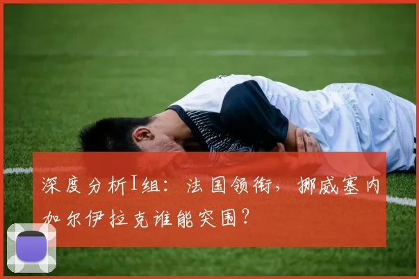 深度分析I组:法国领衔,挪威塞内加尔伊拉克谁能突围?