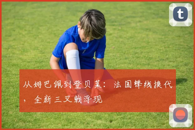 从姆巴佩到登贝莱：法国锋线换代，全新三叉戟浮现