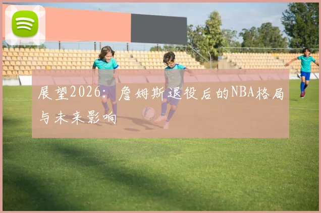 展望2026:詹姆斯退役后的NBA格局与未来影响