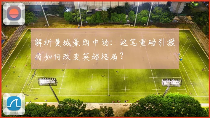 解析曼城豪购中场:这笔重磅引援将如何改变英超格局?